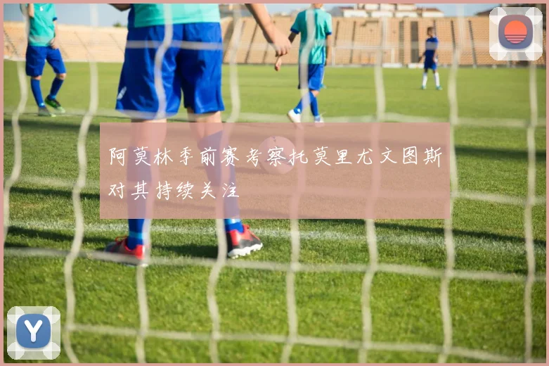 阿莫林季前赛考察托莫里尤文图斯对其持续关注